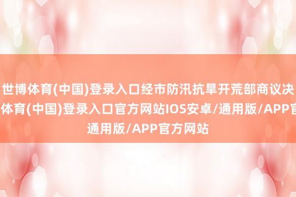 世博体育(中国)登录入口经市防汛抗旱开荒部商议决定-世博体育(中国)登录入口官方网站IOS安卓/通用版/APP官方网站