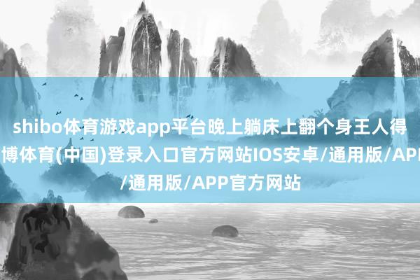 shibo体育游戏app平台晚上躺床上翻个身王人得憋着气-世博体育(中国)登录入口官方网站IOS安卓/通用版/APP官方网站
