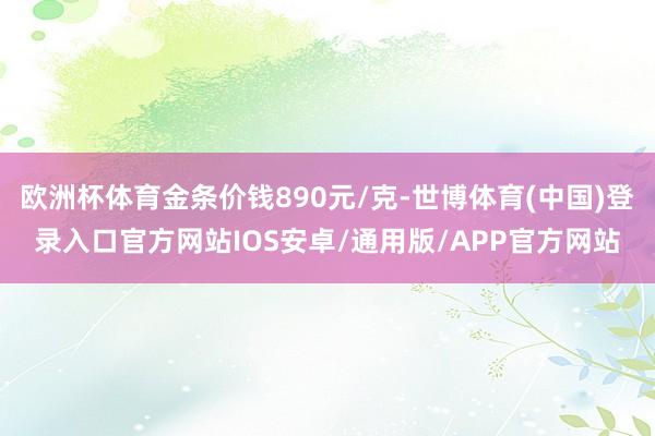 欧洲杯体育金条价钱890元/克-世博体育(中国)登录入口官方网站IOS安卓/通用版/APP官方网站