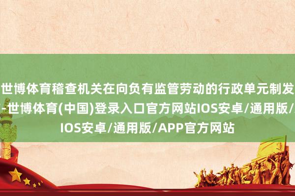 世博体育稽查机关在向负有监管劳动的行政单元制发稽查提出版前-世博体育(中国)登录入口官方网站IOS安卓/通用版/APP官方网站
