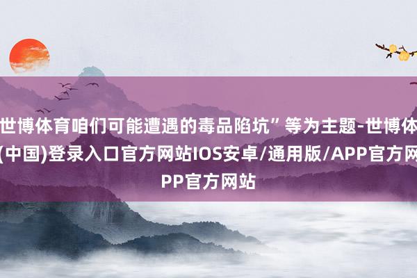 世博体育咱们可能遭遇的毒品陷坑”等为主题-世博体育(中国)登录入口官方网站IOS安卓/通用版/APP官方网站