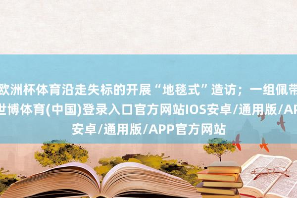 欧洲杯体育沿走失标的开展“地毯式”造访；一组佩带挽回装备-世博体育(中国)登录入口官方网站IOS安卓/通用版/APP官方网站