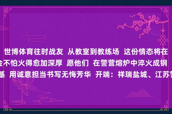 世博体育往时战友 从教室到教练场 这份情态将在共同的理念念下 淬真金不怕火得愈加深厚 愿他们 在警营熔炉中淬火成钢 于学问海洋里夯实根基 用诚意担当书写无悔芳华 开端:祥瑞盐城、江苏警方 -世博体育(中国)登录入口官方网站IOS安卓/通用版/APP官方网站