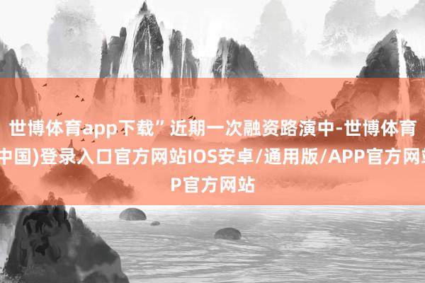 世博体育app下载”近期一次融资路演中-世博体育(中国)登录入口官方网站IOS安卓/通用版/APP官方网站