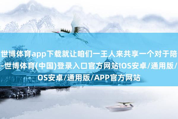 世博体育app下载就让咱们一王人来共享一个对于陪同的搞笑段子-世博体育(中国)登录入口官方网站IOS安卓/通用版/APP官方网站