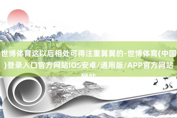 世博体育这以后相处可得注重翼翼的-世博体育(中国)登录入口官方网站IOS安卓/通用版/APP官方网站