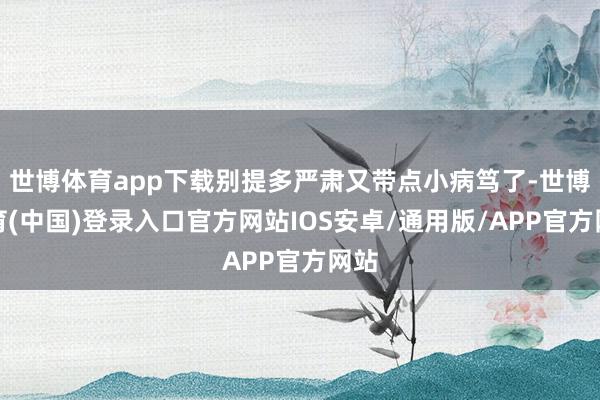 世博体育app下载别提多严肃又带点小病笃了-世博体育(中国)登录入口官方网站IOS安卓/通用版/APP官方网站