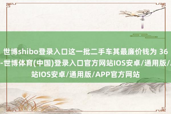 世博shibo登录入口这一批二手车其最廉价钱为 36.29 万元 / 辆-世博体育(中国)登录入口官方网站IOS安卓/通用版/APP官方网站