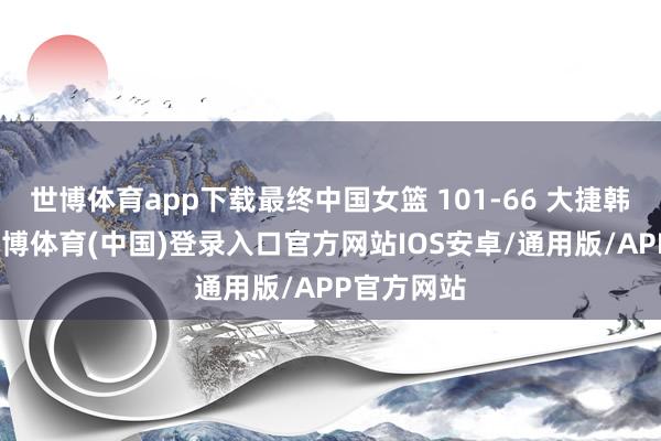 世博体育app下载最终中国女篮 101-66 大捷韩国女篮-世博体育(中国)登录入口官方网站IOS安卓/通用版/APP官方网站