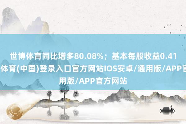 世博体育同比增多80.08%；基本每股收益0.41元-世博体育(中国)登录入口官方网站IOS安卓/通用版/APP官方网站