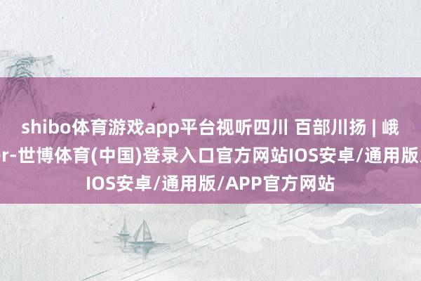 shibo体育游戏app平台视听四川 百部川扬 | 峨眉话ner和sher-世博体育(中国)登录入口官方网站IOS安卓/通用版/APP官方网站