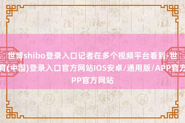世博shibo登录入口　　记者在多个视频平台看到-世博体育(中国)登录入口官方网站IOS安卓/通用版/APP官方网站