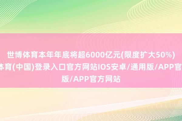 世博体育本年年底将超6000亿元(限度扩大50%)-世博体育(中国)登录入口官方网站IOS安卓/通用版/APP官方网站