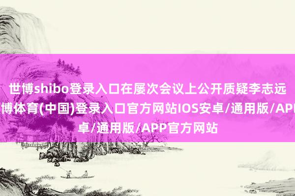 世博shibo登录入口在屡次会议上公开质疑李志远的决策-世博体育(中国)登录入口官方网站IOS安卓/通用版/APP官方网站