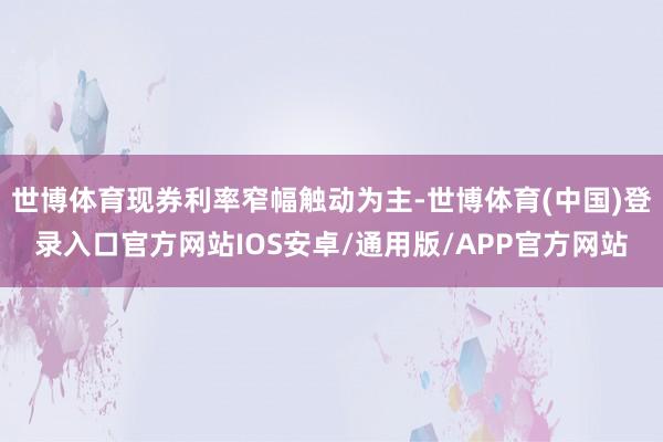 世博体育现券利率窄幅触动为主-世博体育(中国)登录入口官方网站IOS安卓/通用版/APP官方网站