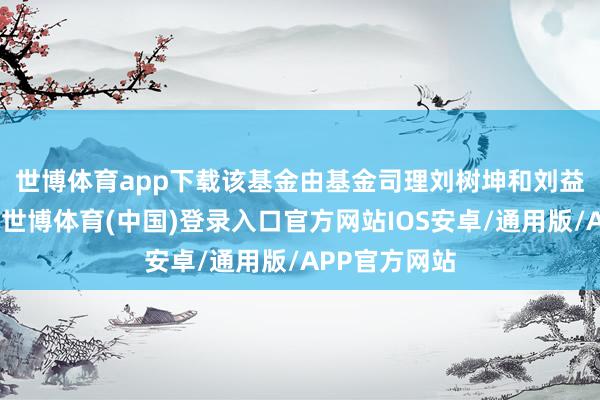 世博体育app下载　　该基金由基金司理刘树坤和刘益成共同处理-世博体育(中国)登录入口官方网站IOS安卓/通用版/APP官方网站