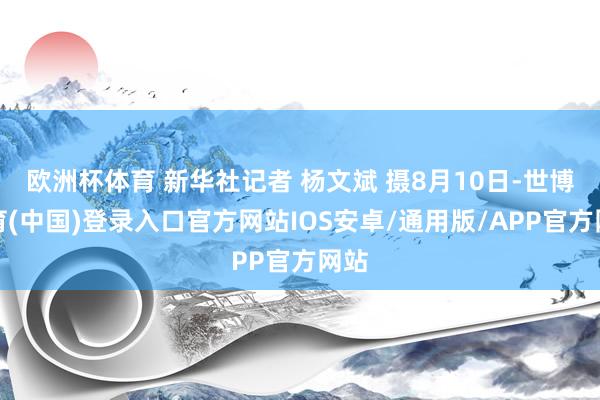 欧洲杯体育 新华社记者 杨文斌 摄8月10日-世博体育(中国)登录入口官方网站IOS安卓/通用版/APP官方网站