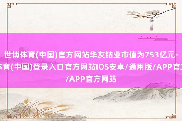世博体育(中国)官方网站华友钴业市值为753亿元-世博体育(中国)登录入口官方网站IOS安卓/通用版/APP官方网站
