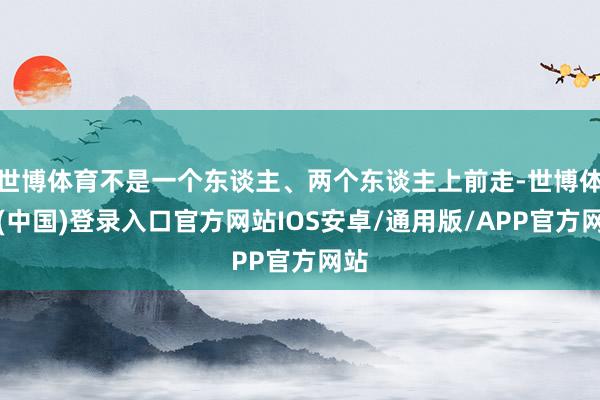 世博体育不是一个东谈主、两个东谈主上前走-世博体育(中国)登录入口官方网站IOS安卓/通用版/APP官方网站