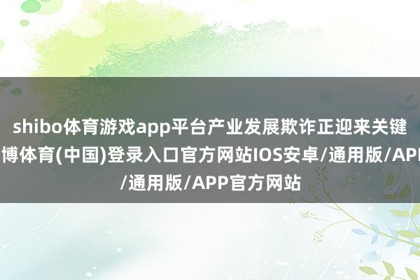 shibo体育游戏app平台产业发展欺诈正迎来关键冲破期-世博体育(中国)登录入口官方网站IOS安卓/通用版/APP官方网站