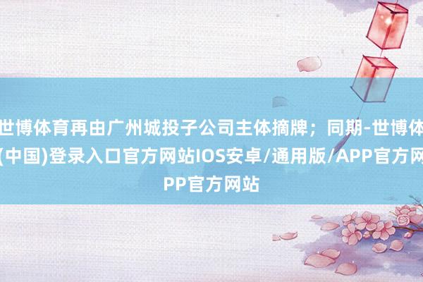 世博体育再由广州城投子公司主体摘牌;同期-世博体育(中国)登录入口官方网站IOS安卓/通用版/APP官方网站