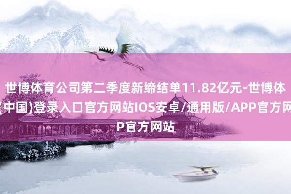 世博体育公司第二季度新缔结单11.82亿元-世博体育(中国)登录入口官方网站IOS安卓/通用版/APP官方网站