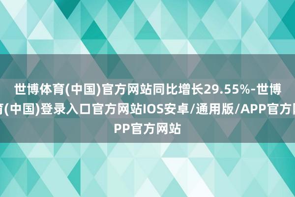 世博体育(中国)官方网站同比增长29.55%-世博体育(中国)登录入口官方网站IOS安卓/通用版/APP官方网站