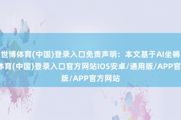 世博体育(中国)登录入口免责声明：本文基于AI坐褥-世博体育(中国)登录入口官方网站IOS安卓/通用版/APP官方网站