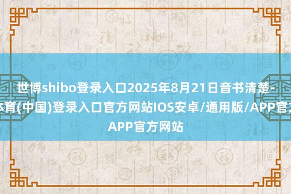 世博shibo登录入口2025年8月21日音书清楚-世博体育(中国)登录入口官方网站IOS安卓/通用版/APP官方网站