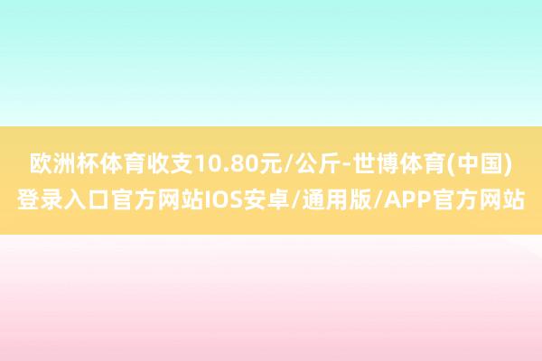 欧洲杯体育收支10.80元/公斤-世博体育(中国)登录入口官方网站IOS安卓/通用版/APP官方网站