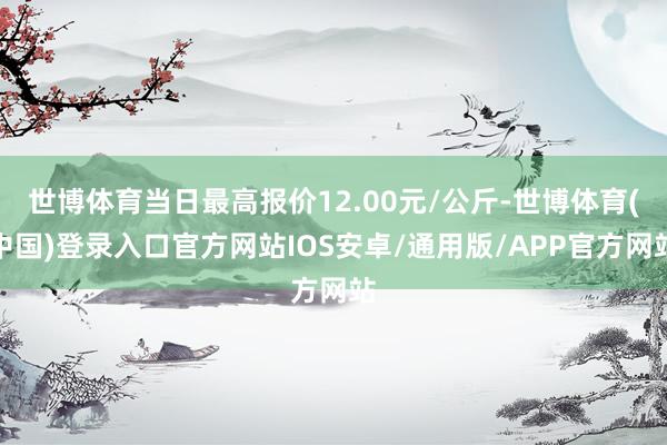 世博体育当日最高报价12.00元/公斤-世博体育(中国)登录入口官方网站IOS安卓/通用版/APP官方网站