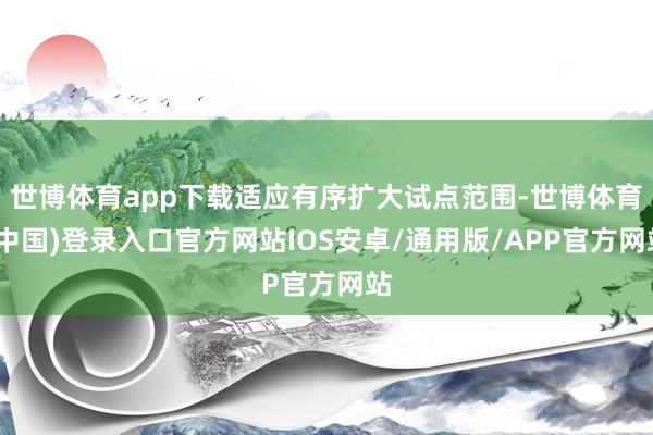 世博体育app下载适应有序扩大试点范围-世博体育(中国)登录入口官方网站IOS安卓/通用版/APP官方网站