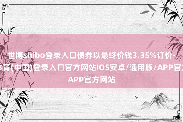世博shibo登录入口债券以最终价钱3.35%订价-世博体育(中国)登录入口官方网站IOS安卓/通用版/APP官方网站