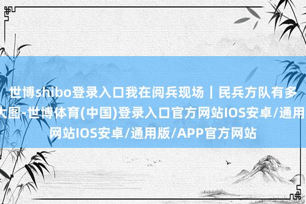 世博shibo登录入口我在阅兵现场|民兵方队有多飒?看这组高清大图-世博体育(中国)登录入口官方网站IOS安卓/通用版/APP官方网站