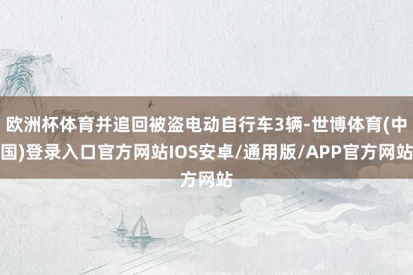 欧洲杯体育并追回被盗电动自行车3辆-世博体育(中国)登录入口官方网站IOS安卓/通用版/APP官方网站