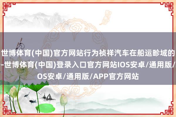 世博体育(中国)官方网站行为祯祥汽车在船运畛域的首要布局之一-世博体育(中国)登录入口官方网站IOS安卓/通用版/APP官方网站