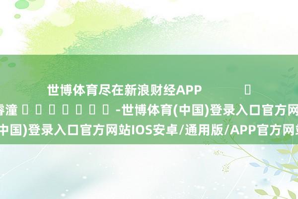 世博体育尽在新浪财经APP            						包袱剪辑：曹睿潼 							-世博体育(中国)登录入口官方网站IOS安卓/通用版/APP官方网站
