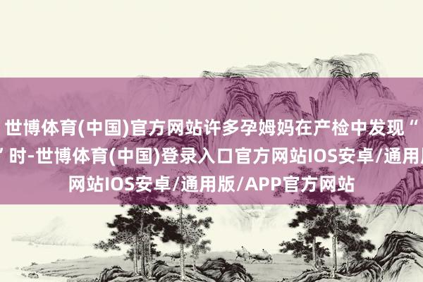 世博体育(中国)官方网站许多孕姆妈在产检中发现“宝宝可能有问题”时-世博体育(中国)登录入口官方网站IOS安卓/通用版/APP官方网站