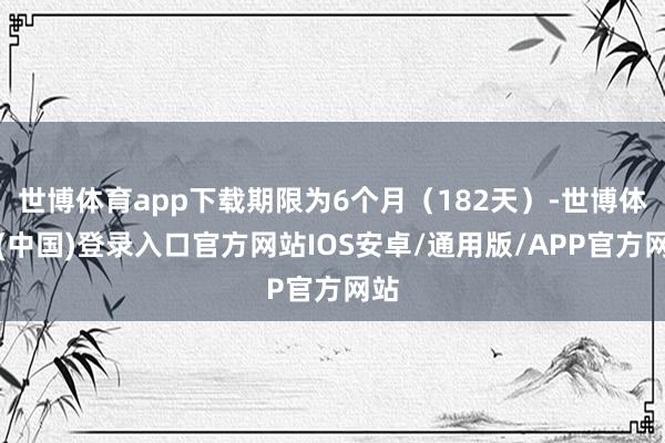 世博体育app下载期限为6个月（182天）-世博体育(中国)登录入口官方网站IOS安卓/通用版/APP官方网站