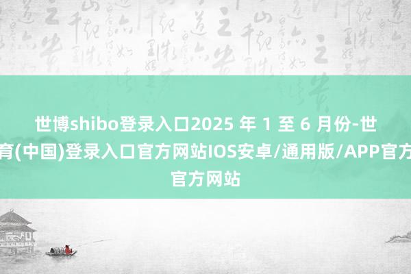 世博shibo登录入口2025 年 1 至 6 月份-世博体育(中国)登录入口官方网站IOS安卓/通用版/APP官方网站