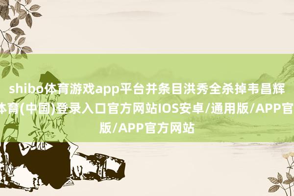 shibo体育游戏app平台并条目洪秀全杀掉韦昌辉-世博体育(中国)登录入口官方网站IOS安卓/通用版/APP官方网站