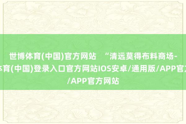世博体育(中国)官方网站 “清远莫得布料商场-世博体育(中国)登录入口官方网站IOS安卓/通用版/APP官方网站
