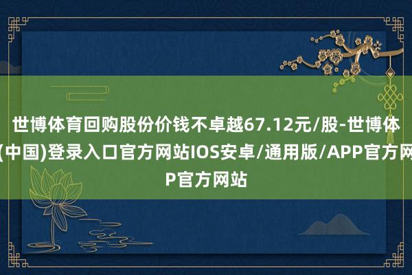 世博体育回购股份价钱不卓越67.12元/股-世博体育(中国)登录入口官方网站IOS安卓/通用版/APP官方网站