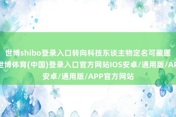 世博shibo登录入口转向科技东谈主物定名可藏匿潜在争议-世博体育(中国)登录入口官方网站IOS安卓/通用版/APP官方网站