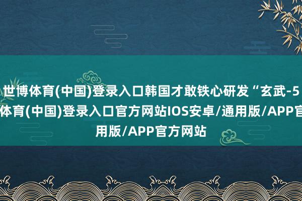 世博体育(中国)登录入口韩国才敢铁心研发“玄武-5”-世博体育(中国)登录入口官方网站IOS安卓/通用版/APP官方网站