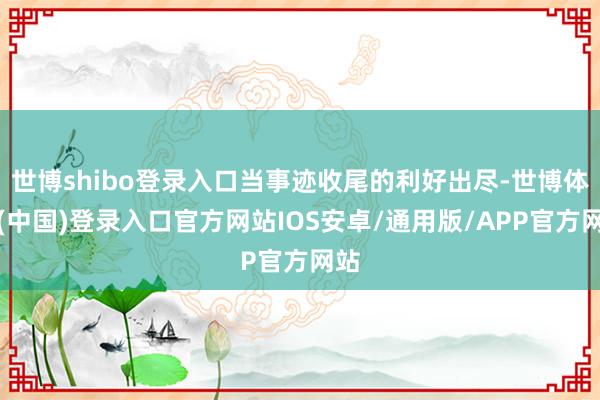 世博shibo登录入口当事迹收尾的利好出尽-世博体育(中国)登录入口官方网站IOS安卓/通用版/APP官方网站