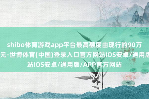 shibo体育游戏app平台最高额度由现行的90万元进步至110万元-世博体育(中国)登录入口官方网站IOS安卓/通用版/APP官方网站