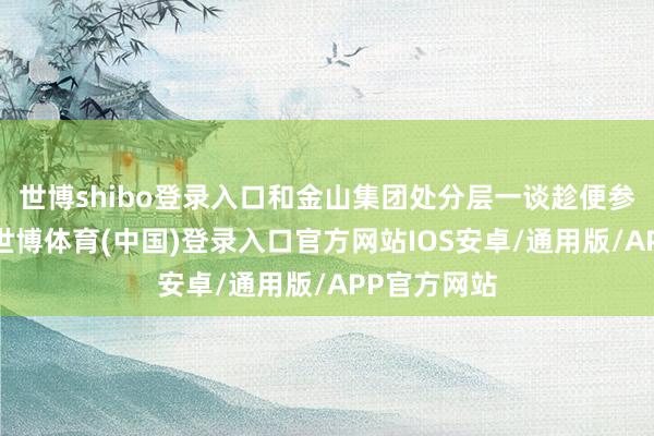 世博shibo登录入口和金山集团处分层一谈趁便参不雅航展-世博体育(中国)登录入口官方网站IOS安卓/通用版/APP官方网站