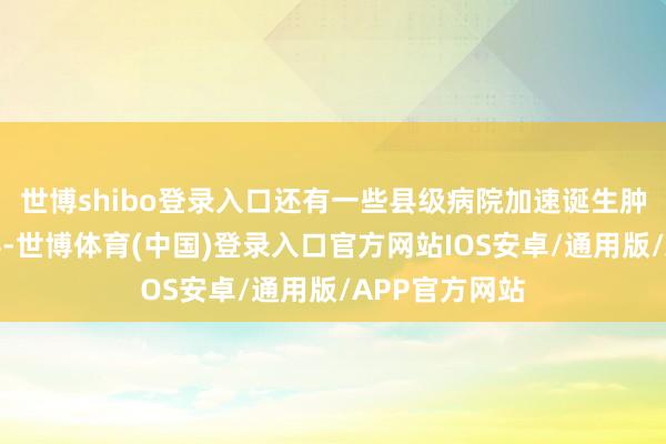 世博shibo登录入口还有一些县级病院加速诞生肿瘤科、放疗科-世博体育(中国)登录入口官方网站IOS安卓/通用版/APP官方网站