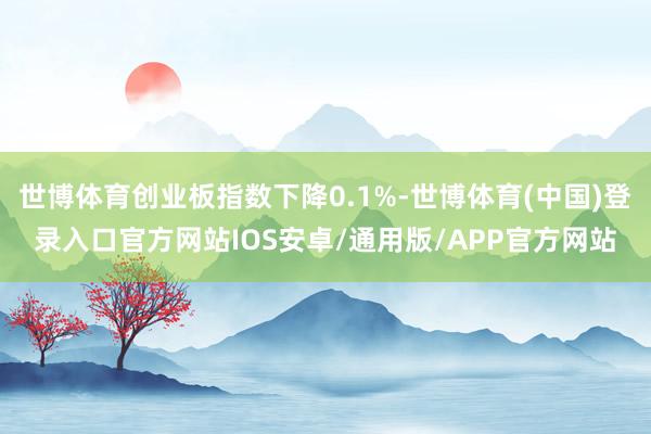 世博体育创业板指数下降0.1%-世博体育(中国)登录入口官方网站IOS安卓/通用版/APP官方网站